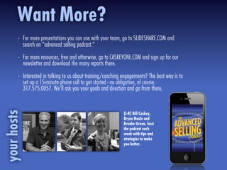 - For more presentations you can use with your team, go to SLIDESHARE.COM and
search on “advanced selling podcast.”
- For more resources, free and otherwise, go to CASKEYONE.COM and sign up for our
newsletter and download the many reports there.
- Interested in talking to us about training/coaching engagements? The best way is to
set up a 15-minute phone call to get started - no obligation, of course.
317.575.0057. We’ll ask you your goals and direction and go from there.
Want More?yourhosts
(L-R) Bill Caskey,
Bryan Neale and
Brooke Green, host
the podcast each
week with tips and
strategies to make
you better.
 