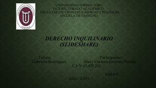 UNIVERSIDAD FERMIN TORO
VICE RECTORADO ACADEMICO
FACULTAD DE CIENCIAS JURÍDICAS Y POLÍTICAS
ESCUELA DE DERECHO
DERECHO INQUILINARIO
(SLIDESHARE)
Tutora: Participante:
Gabrielis Rodríguez Mary Carmen Jiménez Pineda
C.I: V-15.455.232
SAIA G
Julio 2.019
 