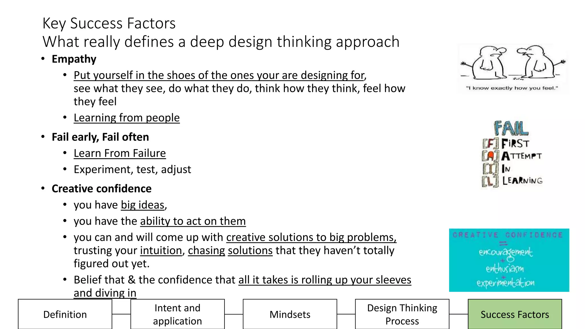 Key Success Factors
What really defines a deep design thinking approach
• Empathy
• Put yourself in the shoes of the ones your are designing for,
see what they see, do what they do, think how they think, feel how
they feel
• Learning from people
• Fail early, Fail often
• Learn From Failure
• Experiment, test, adjust
• Creative confidence
• you have big ideas,
• you have the ability to act on them
• you can and will come up with creative solutions to big problems,
trusting your intuition, chasing solutions that they haven’t totally
figured out yet.
• Belief that & the confidence that all it takes is rolling up your sleeves
and diving in
Design Thinking
Process
Success FactorsDefinition
Intent and
application
Mindsets
 