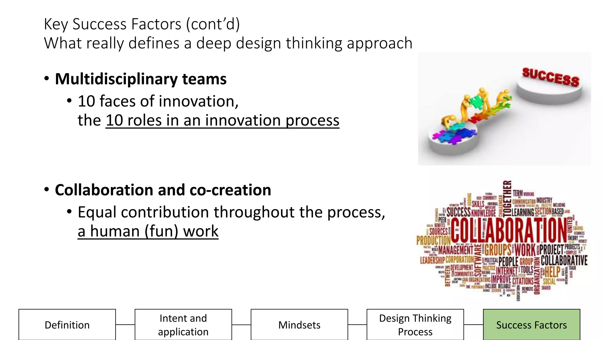 Key Success Factors (cont’d)
What really defines a deep design thinking approach
• Multidisciplinary teams
• 10 faces of innovation,
the 10 roles in an innovation process
• Collaboration and co-creation
• Equal contribution throughout the process,
a human (fun) work
Design Thinking
Process
Success FactorsDefinition
Intent and
application
Mindsets
 