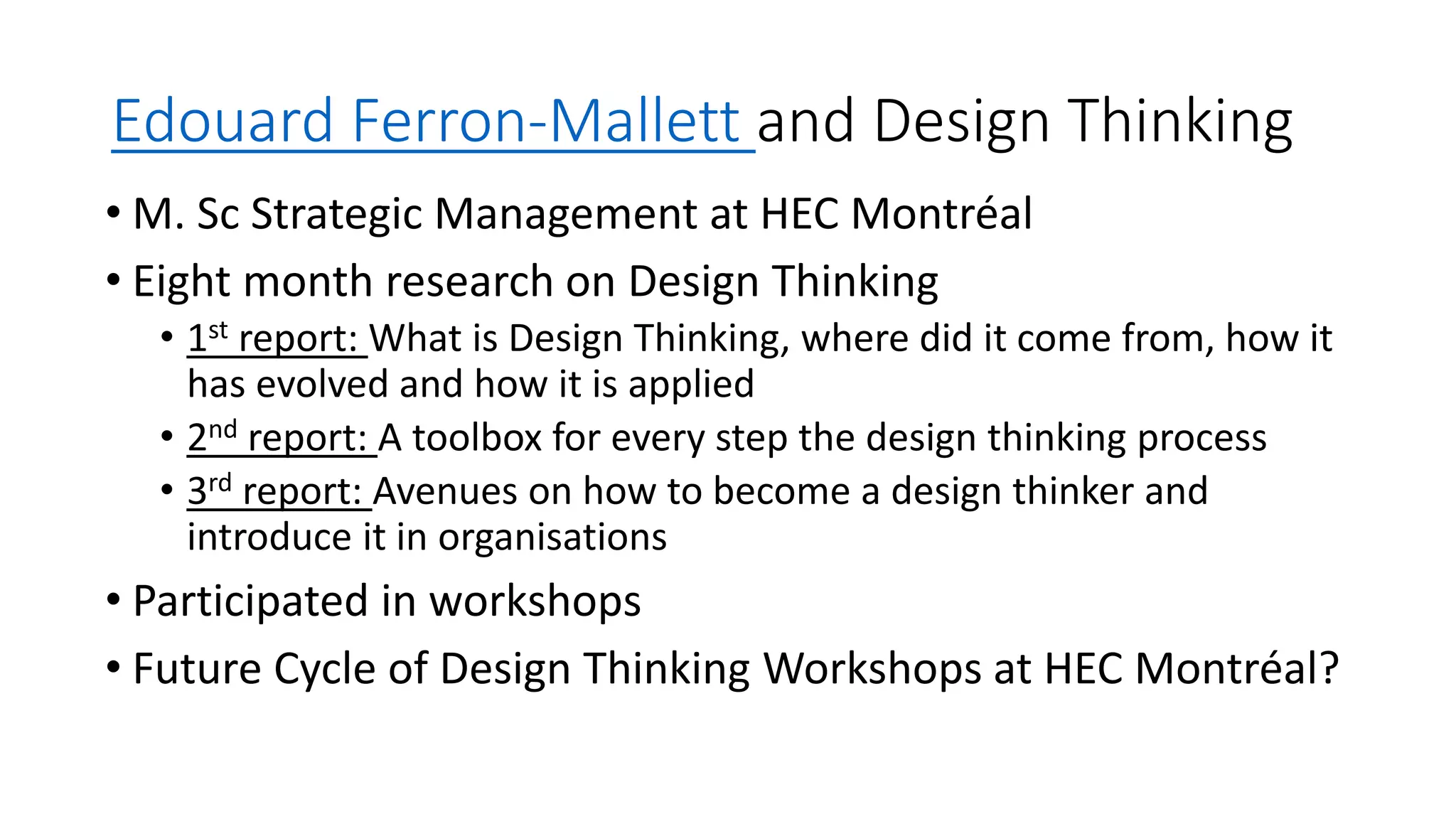 Edouard Ferron-Mallett and Design Thinking
• M. Sc Strategic Management at HEC Montréal
• Eight month research on Design Thinking
• 1st report: What is Design Thinking, where did it come from, how it
has evolved and how it is applied
• 2nd report: A toolbox for every step the design thinking process
• 3rd report: Avenues on how to become a design thinker and
introduce it in organisations
• Participated in workshops
• Future Cycle of Design Thinking Workshops at HEC Montréal?
 