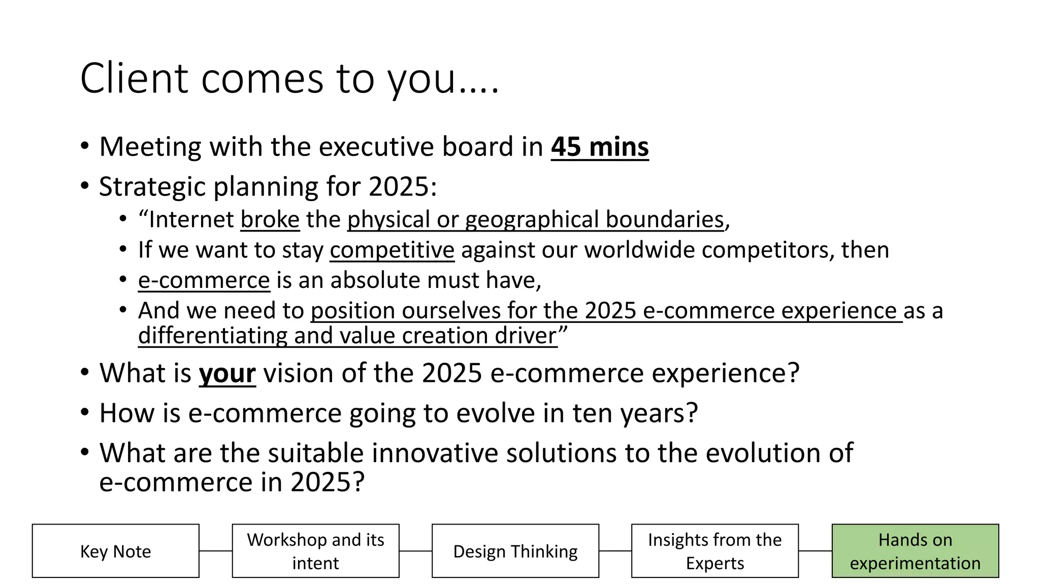 Client comes to you….
• Meeting with the executive board in 45 mins
• Strategic planning for 2025:
• “Internet broke the physical or geographical boundaries,
• If we want to stay competitive against our worldwide competitors, then
• e-commerce is an absolute must have,
• And we need to position ourselves for the 2025 e-commerce experience as a
differentiating and value creation driver”
• What is your vision of the 2025 e-commerce experience?
• How is e-commerce going to evolve in ten years?
• What are the suitable innovative solutions to the evolution of
e-commerce in 2025?
Insights from the
Experts
Hands on
experimentation
Key Note
Workshop and its
intent
Design Thinking
 