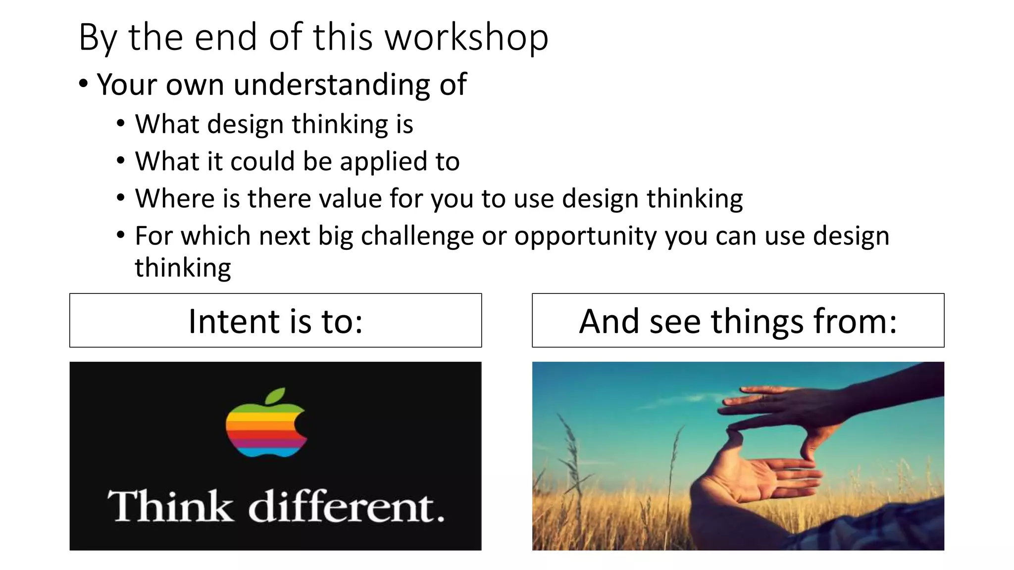 By the end of this workshop
• Your own understanding of
• What design thinking is
• What it could be applied to
• Where is there value for you to use design thinking
• For which next big challenge or opportunity you can use design
thinking
Intent is to: And see things from:
 