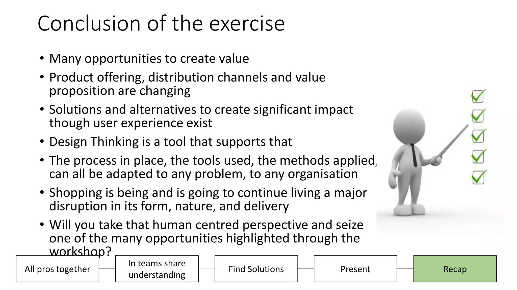 Conclusion of the exercise
• Many opportunities to create value
• Product offering, distribution channels and value
proposition are changing
• Solutions and alternatives to create significant impact
though user experience exist
• Design Thinking is a tool that supports that
• The process in place, the tools used, the methods applied,
can all be adapted to any problem, to any organisation
• Shopping is being and is going to continue living a major
disruption in its form, nature, and delivery
• Will you take that human centred perspective and seize
one of the many opportunities highlighted through the
workshop?
Present RecapAll pros together
In teams share
understanding
Find Solutions
 