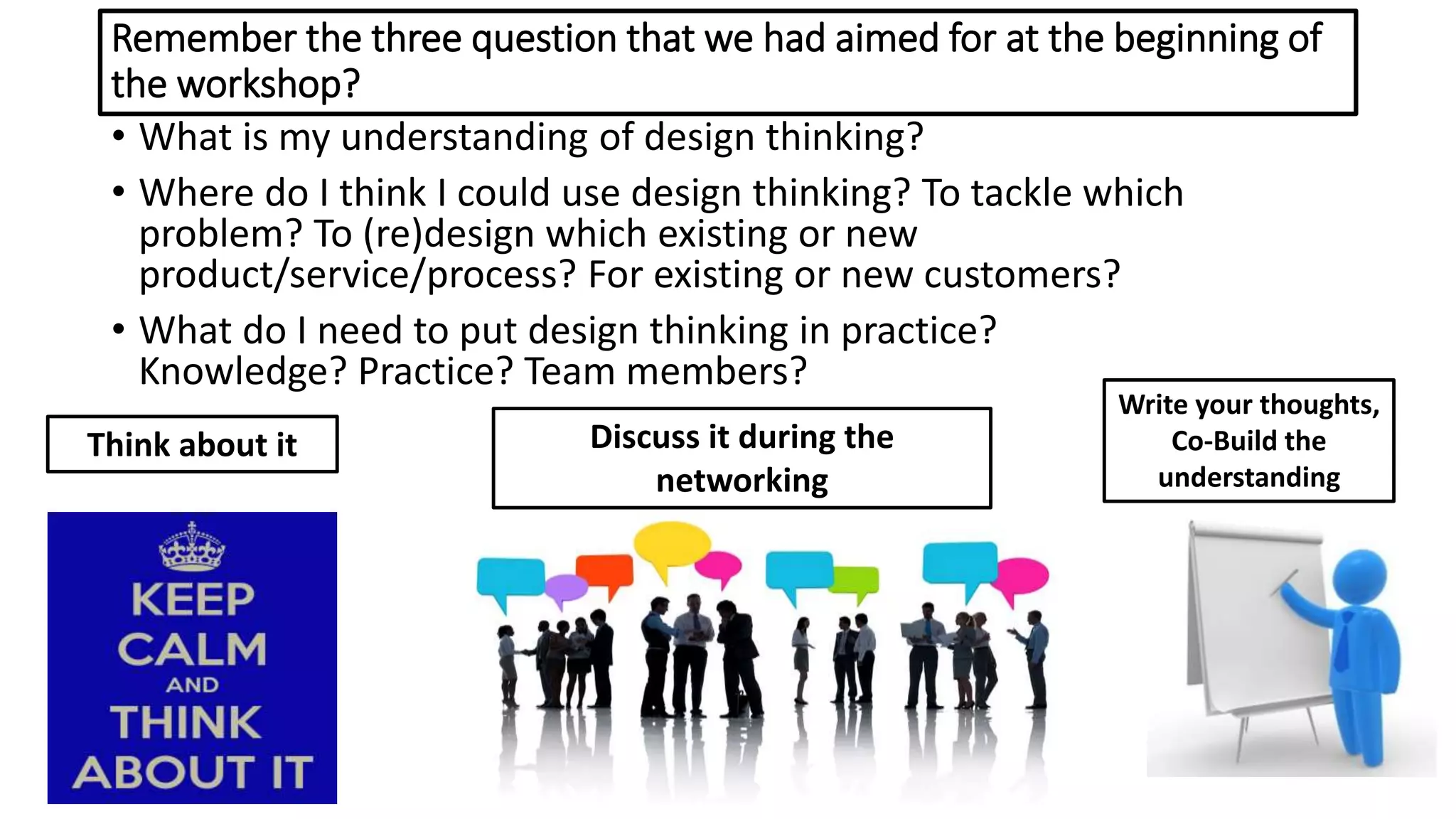 Remember the three question that we had aimed for at the beginning of
the workshop?
• What is my understanding of design thinking?
• Where do I think I could use design thinking? To tackle which
problem? To (re)design which existing or new
product/service/process? For existing or new customers?
• What do I need to put design thinking in practice?
Knowledge? Practice? Team members?
Think about it Discuss it during the
networking
Write your thoughts,
Co-Build the
understanding
 