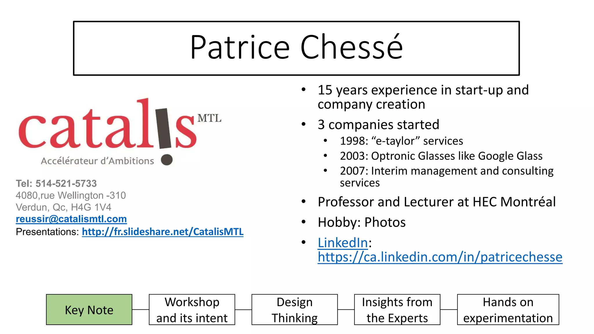 Patrice Chessé
• 15 years experience in start-up and
company creation
• 3 companies started
• 1998: “e-taylor” services
• 2003: Optronic Glasses like Google Glass
• 2007: Interim management and consulting
services
• Professor and Lecturer at HEC Montréal
• Hobby: Photos
• LinkedIn:
https://ca.linkedin.com/in/patricechesse
Insights from
the Experts
Hands on
experimentation
Key Note
Workshop
and its intent
Design
Thinking
Tel: 514-521-5733
4080,rue Wellington -310
Verdun, Qc, H4G 1V4
reussir@catalismtl.com
Presentations: http://fr.slideshare.net/CatalisMTL
 