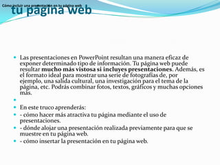 Cómo incluir una presentación en tu página webLas presentaciones en PowerPoint resultan una manera eficaz de exponer determinado tipo de información. Tu página web puede resultar mucho más vistosa si incluyes presentaciones. Además, es el formato ideal para mostrar una serie de fotografías de, por ejemplo, una salida cultural, una investigación para el tema de la página, etc. Podrás combinar fotos, textos, gráficos y muchas opciones más. En este truco aprenderás:- cómo hacer más atractiva tu página mediante el uso de presentaciones.- dónde alojar una presentación realizada previamente para que se muestre en tu página web.- cómo insertar la presentación en tu página web.Cómo incluir una presentación en tu página web