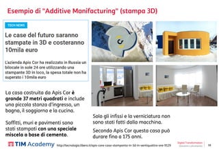 18
Esempio di "Additive Manifacturing" (stampa 3D)
Digital Transformation
Giovanni Lofrumentohttp://tecnologia.libero.it/apis-core-casa-stampanta-in-3d-in-ventiquattro-ore-9129
La casa costruita da Apis Cor è
grande 37 metri quadrati e include
una piccola stanza d’ingresso, un
bagno, il soggiorno e la cucina.
Solo gli infissi e la verniciatura non
sono stati fatti dalla macchina.
Secondo Apis Cor questa casa può
durare fino a 175 anni.
Soffitti, muri e pavimenti sono
stati stampati con una speciale
miscela a base di cemento.
 