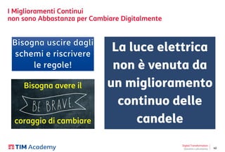 40
I Miglioramenti Continui
non sono Abbastanza per Cambiare Digitalmente
Digital Transformation
Giovanni Lofrumento
La luce elettrica
non è venuta da
un miglioramento
continuo delle
candele
Bisogna avere il
coraggio di cambiare
 