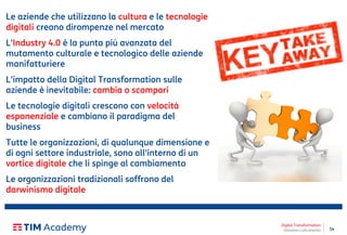 54
Digital Transformation
Giovanni Lofrumento
Le aziende che utilizzano la cultura e le tecnologie
digitali creano dirompenze nel mercato
L'Industry 4.0 è la punta più avanzata del
mutamento culturale e tecnologico delle aziende
manifatturiere
L'impatto della Digital Transformation sulle
aziende è inevitabile: cambia o scompari
Le tecnologie digitali crescono con velocità
esponenziale e cambiano il paradigma del
business
Tutte le organizzazioni, di qualunque dimensione e
di ogni settore industriale, sono all'interno di un
vortice digitale che li spinge al cambiamento
Le organizzazioni tradizionali soffrono del
darwinismo digitale
 