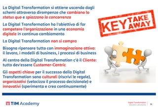 55
La Digital Transformation si ottiene uscendo dagli
schemi attraverso dirompenze che cambiano lo
status quo e spiazzano la concorrenza
La Digital Transformation ha l'obiettivo di far
competere l'organizzazione in una economia
digitale in continuo cambiamento
La Digital Transformation non si compra
Bisogna ripensare tutto con immaginazione attiva:
il lavoro, i modelli di business, i processi di business
Al centro della Digital Transformation c'è il Cliente:
tutto dev'essere Customer-Centric
Gli aspetti chiave per il successo della Digital
Transformation sono culturali (riscrivi le regole),
organizzativi (velocizza il processo decisionale) e
innovativi (sperimenta e crea continuamente)
Digital Transformation
Giovanni Lofrumento
 