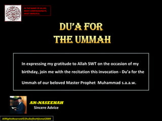 In expressing my gratitude to Allah SWT on the occasion of my
birthday, join me with the recitation this invocation - Du’a for the
Ummah of our beloved Master Prophet Muhammad s.a.a.w.
AllRightsReserved©ZhulkefleeHjIsmail2009AllRightsReserved©ZhulkefleeHjIsmail2009
AN-NASEEHAH
Sincere Advice
IN THE NAME OF ALLAH,IN THE NAME OF ALLAH,
MOST COMPASSIONATE,MOST COMPASSIONATE,
MOST MERCIFUL.MOST MERCIFUL.
 