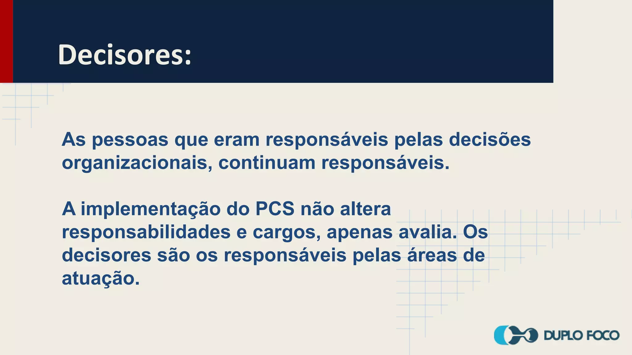 Decisores:
As pessoas que eram responsáveis pelas decisões
organizacionais, continuam responsáveis.
A implementação do PCS não altera
responsabilidades e cargos, apenas avalia. Os
decisores são os responsáveis pelas áreas de
atuação.
 