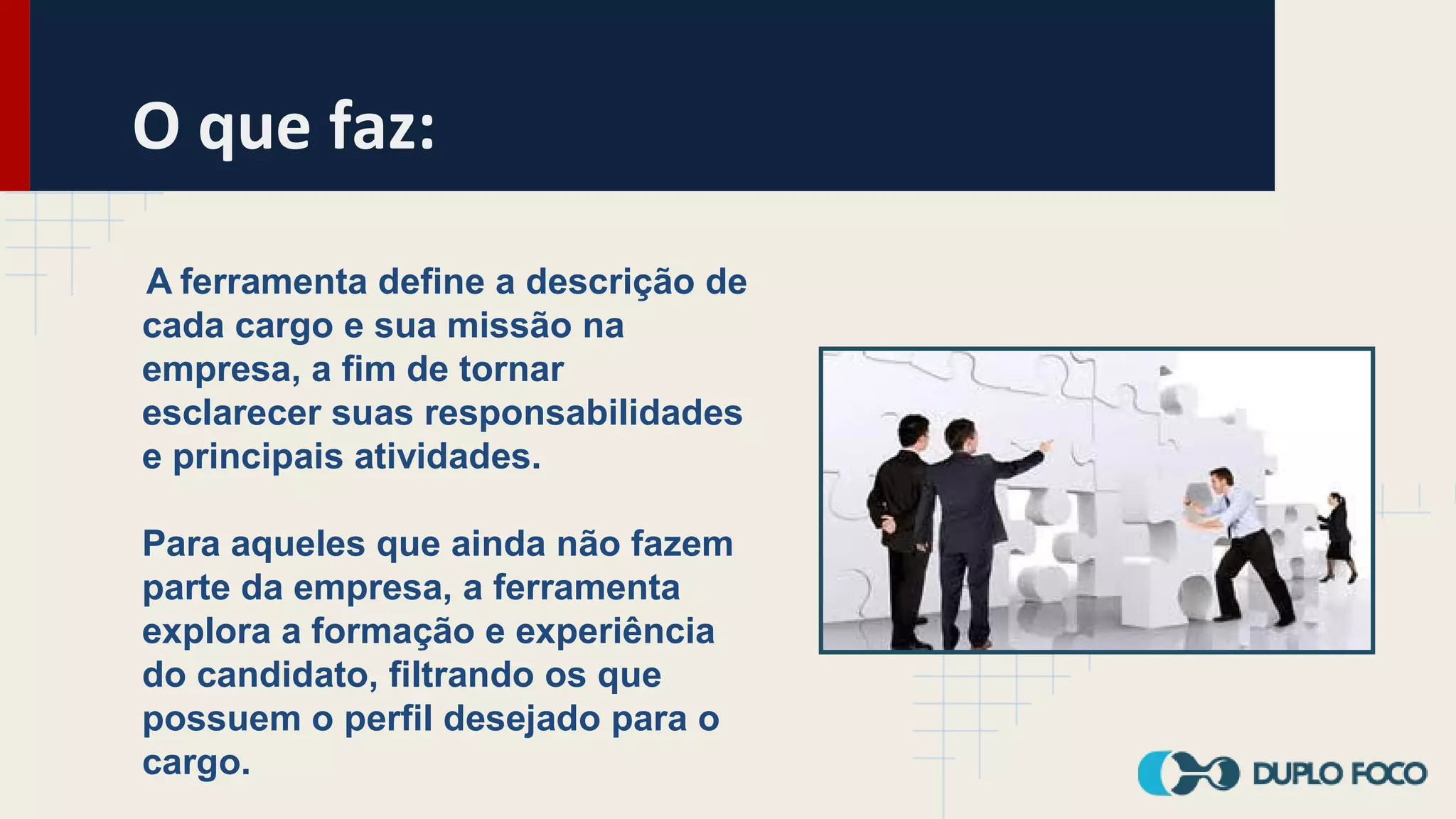 O que faz:
A ferramenta define a descrição de
cada cargo e sua missão na
empresa, a fim de tornar
esclarecer suas responsabilidades
e principais atividades.
Para aqueles que ainda não fazem
parte da empresa, a ferramenta
explora a formação e experiência
do candidato, filtrando os que
possuem o perfil desejado para o
cargo.
 