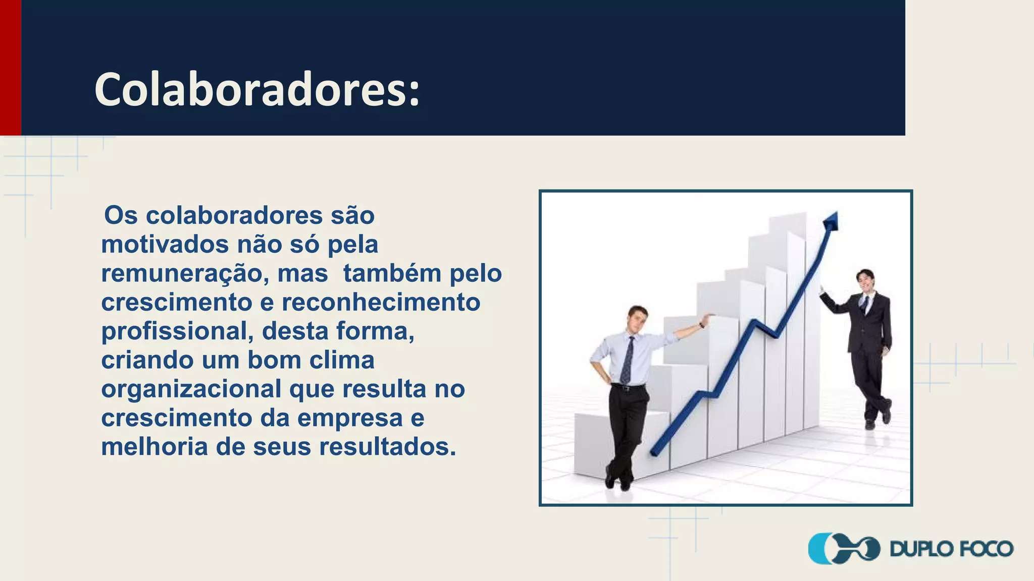 Colaboradores:
Os colaboradores são
motivados não só pela
remuneração, mas também pelo
crescimento e reconhecimento
profissional, desta forma,
criando um bom clima
organizacional que resulta no
crescimento da empresa e
melhoria de seus resultados.
 