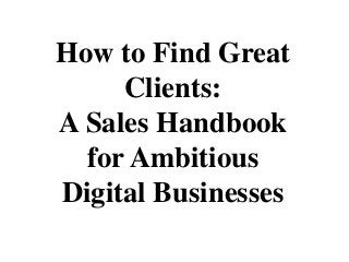 How to Find Great
Clients:
A Sales Handbook
for Ambitious
Digital Businesses
 