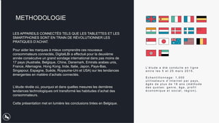 LES APPAREILS CONNECTÉS TELS QUE LES TABLETTES ET LES
SMARTPHONES SONT EN TRAIN DE RÉVOLUTIONNER LES
PRATIQUES D’ACHAT.
Pour aider les marques à mieux comprendre ces nouveaux
consommateurs connectés, DigitalLBi a effectué pour la deuxième
année consécutive un grand sondage international dans pas moins de
17 pays (Australie, Belgique, Chine, Danemark, Emirats arabes unis,
France, Allemagne, Hong Kong, Inde, Italie, Japon, Pays-Bas,
Singapour, Espagne, Suède, Royaume-Uni et USA) sur les tendances
émergentes en matière d’achats connectés.
L’étude révèle où, pourquoi et dans quelles mesures les dernières
tendances technologiques ont transformé les habitudes d’achat des
consommateurs.
Cette présentation met en lumière les conclusions tirées en Belgique.
METHODOLOGIE
L’ é t u d e a é t é c o n d u i t e e n l i g n e
e n t r e l e s 5 e t 2 5 m a r s 2 0 1 5 .
E c h a n t i l l o n n a g e : 1 , 0 0 0
u t i l i s a t e u r s d ’ i n t e r n e t p a r p a y s ,
â g é s d e p l u s d e 1 8 a n s ( m é t h o d e
d e s q u o t a s : g e n r e , â g e , p r o f i l
é c o n o m i q u e e t s o c i a l , r é g i o n ) .
 