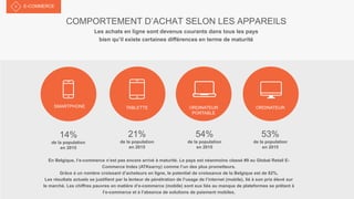 COMPORTEMENT D’ACHAT SELON LES APPAREILS
Les achats en ligne sont devenus courants dans tous les pays
bien qu’il existe certaines différences en terme de maturité
E-COMMERCE
SMARTPHONE
14%
de la population
en 2015
21%
de la population
en 2015
54%
de la population
en 2015
53%
de la population
en 2015
TABLETTE ORDINATEUR
PORTABLE
ORDINATEUR
En Belgique, l’e-commerce n’est pas encore arrivé à maturité. Le pays est néanmoins classé #9 au Global Retail E-
Commerce Index (ATKearny) comme l’un des plus prometteurs.
Grâce à un nombre croissant d’acheteurs en ligne, le potentiel de croissance de la Belgique est de 82%.
Les résultats actuels se justifient par la lenteur de pénétration de l’usage de l’internet (mobile), lié à son prix élevé sur
le marché. Les chiffres pauvres en matière d’e-commerce (mobile) sont eux liés au manque de plateformes se prêtant à
l’e-commerce et à l’absence de solutions de paiement mobiles.
 
