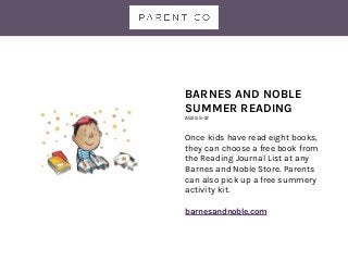 BARNES AND NOBLE
SUMMER READING
AGES 5-12
Once kids have read eight books,
they can choose a free book from
the Reading Journal List at any
Barnes and Noble Store. Parents
can also pick up a free summery
activity kit.
barnesandnoble.com
 