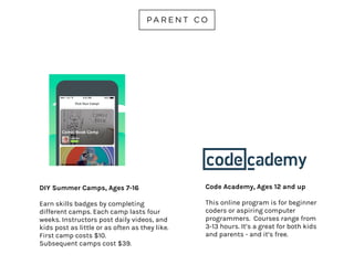 DIY SUMMER CAMPS
AGES 7-16
Earn skills badges by completing
different camps. Each camp lasts four
weeks. Instructors post daily videos,
and kids post as little or as often as
they like. First camp costs $10.
Subsequent camps cost $39.
diy.org/camps
 