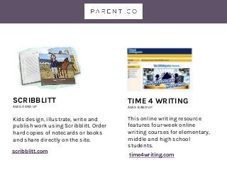 TIME 4 WRITING
AGES 6 AND UP
This online writing resource
features four-week online
writing courses for elementary,
middle and high school
students.
SCRIBBLITT
AGES 4 AND UP
Kids design, illustrate, write and
publish work using Scribblitt. Order
hard copies of notecards or books
and share directly on the site.
time4writing.com
scribblitt.com
 