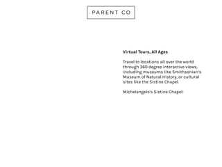 TODAY BOX
AGES 4-10
A non-commercialized site for
kids, parents and educators
that hosts highly-curated
content safe for curious kids.
Explore videos on animals,
nature, art, music, active play,
robots, space, STEM and more.
todaybox.co
 