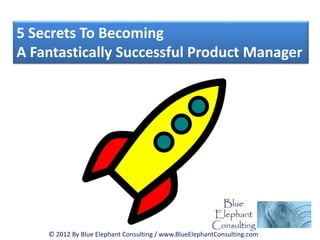 5 Secrets To Becoming
A Fantastically Successful Product Manager




    © 2012 By Blue Elephant Consulting / www.BlueElephantConsulting.com
 