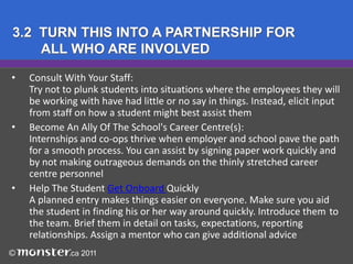 2. WAYS TO BRING STUDENTS IN TO HELPInternship: Usually a one-time work (10-12 week) assignment, 	often in the summer. Typically doesn’t interfere with classes (high 	school or post-secondary) due to timing. Can be full- or part-time, 	paid or unpaid, depending on the employer and the career field