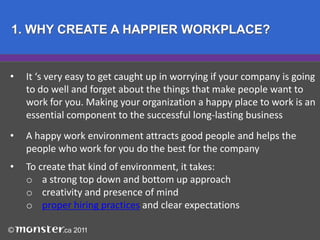 1. WHY CREATE A HAPPIER WORKPLACE?It ‘s very easy to get caught up in worrying if your company is going 	to do well and forget about the things that make people want to 		work for you. Making your organization a happy place to work is an 	essential component to the successful long-lasting business