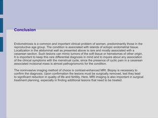 Conclusion


Endometriosis is a common and important clinical problem of women, predominantly those in the
reproductive age group. The condition is associated with islands of ectopic endometrial tissue.
Localization in the abdominal wall as presented above is rare and mostly associated with a
cesarean section. Such lesions can mimic tumors of the soft tissue or hematomas of other origin.
It is important to keep this rare differential diagnosis in mind and to inquire about any association
of the clinical symptoms with the menstrual cycle, since the presence of cyclic pain in a cesarean
associated incisional mass is almost pathognomonic for the condition.

The noninvasive imaging method of choice is contrast-enhanced MRI. Biopsy is necessary to
confirm the diagnosis. Upon confirmation the lesions must be surgically removed, lest they lead
to significant reduction in quality of life and fertility. Here, MRI imaging is also important in surgical
treatment planning, especially in finding additional lesions that need to be treated.
 