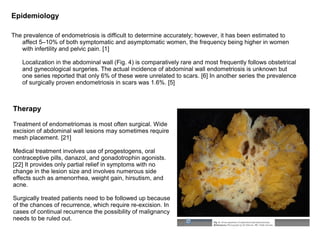 Epidemiology

The prevalence of endometriosis is difficult to determine accurately; however, it has been estimated to
   affect 5–10% of both symptomatic and asymptomatic women, the frequency being higher in women
   with infertility and pelvic pain. [1]

    Localization in the abdominal wall (Fig. 4) is comparatively rare and most frequently follows obstetrical
    and gynecological surgeries. The actual incidence of abdominal wall endometriosis is unknown but
    one series reported that only 6% of these were unrelated to scars. [6] In another series the prevalence
    of surgically proven endometriosis in scars was 1.6%. [5]



Therapy

Treatment of endometriomas is most often surgical. Wide
excision of abdominal wall lesions may sometimes require
mesh placement. [21]

Medical treatment involves use of progestogens, oral
contraceptive pills, danazol, and gonadotrophin agonists.
[22] It provides only partial relief in symptoms with no
change in the lesion size and involves numerous side
effects such as amenorrhea, weight gain, hirsutism, and
acne.

Surgically treated patients need to be followed up because
of the chances of recurrence, which require re-excision. In
cases of continual recurrence the possibility of malignancy
needs to be ruled out.
 