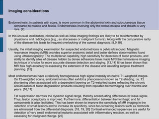 Imaging considerations


Endometriosis, in patients with scars, is more common in the abdominal skin and subcutaneous tissue
   compared to muscle and fascia. Endometriosis involving only the rectus muscle and sheath is very
   rare. [7]

In this unusual localization, clinical as well as initial imaging findings are likely to be misinterpreted by
     physicians and radiologists (e.g., as abscesses or malignant tumors). Along with the comparative rarity
     of the disease this leads to frequent overlooking of the correct diagnosis. [8,9,10]

Usually, the initial imaging examination for suspected endometriosis is pelvic ultrasound. Magnetic
   resonance imaging (MRI) provides superior anatomic detail and better defines abnormalities found
   using ultrasonography. The multiplanar capability, high sensitivity for detection of blood products, and
   ability to identify sites of disease hidden by dense adhesions have made MRI the noninvasive imaging
   technique of choice for more accurate disease detection and staging. [13,14] It has been shown that
   MRI has high accuracy in assessing the extension of the disease and assisting surgical treatment
   planning. [15]

Most endometriomas have a relatively homogeneous high signal intensity on native T1-weighted images.
   On T2-weighted scans, endometriomas often exhibit a phenomenon known as T2-shading, i.e. T2
   shortening often associated with a dependent layering on T2-weighted scans reflecting the chronic
   accumulation of blood degradation products resulting from repeated hemorrhaging over months and
   years. [16,17]

    Fat suppression narrows the dynamic signal range, thereby accentuating differences in tissue signal.
    Thus, lesion conspicuity is improved. Furthermore, differentiation between hemorrhagic and fat
    components is also facilitated. This has been shown to improve the sensitivity of MR imaging in the
    detection of small lesions and to increase its specificity, since fat-containing lesions such as dermoids
    are eliminated from the differential diagnosis. [18, 19, 20] Contrast-enhanced sequences are useful for
    detection of very small endometrial implants associated with inflammatory reaction, as well as
    assessing for malignant change. [23]
 