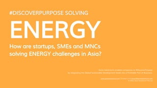 #DISCOVERPURPOSE SOLVING
ENERGYHow are startups, SMEs and MNCs
solving ENERGY challenges in Asia?
Gone Adventurin enables companies to #DiscoverPurpose
by integrating the Global Sustainable Development Goals into a Profitable Part of Business.
www.goneadventurin.com | Contact us at ashwin@goneadventurin.com
© 2016, Gone Adventurin’ Pte Ltd
 