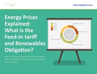 Energy Prices
Explained:
What is the
Feed-in tariff
and Renewables
Obligation?
Ever wondered how sustainable energy
policies affect business electricity prices?
Find out here.
www.energyteam.co.uk
Price
 