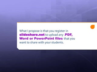 What I propose is that you register in 
slideshare.net to upload any .PDF, 
Word or PowerPoint files that you 
want to share with your students. 
 