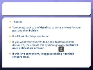  That’s it! 
 You can go back to the Visual tab to write any text for your 
post and then Publish 
 It will look like this presentation 
 IF you want your students to be able to download the 
document, they can do this by clicking SAVE, but they’ll 
need a slideshare account. 
 If this isn’t convenient, I suggest sending it to their 
school’s email. 
