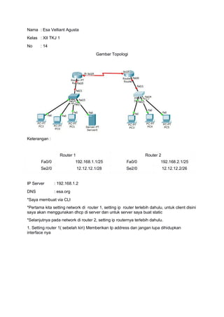 Nama : Esa Velliant Agusta
Kelas : XII TKJ 1
No : 14
Gambar Topologi
Keterangan :
Router 1 Router 2
Fa0/0 192.168.1.1/25 Fa0/0 192.168.2.1/25
Se2/0 12.12.12.1/28 Se2/0 12.12.12.2/26
IP Server : 192.168.1.2
DNS : esa.org
*Saya membuat via CLI
*Pertama kita setting network di router 1, setting ip router terlebih dahulu, untuk client disini
saya akan menggunakan dhcp di server dan untuk server saya buat static
*Selanjutnya pada network di router 2, setting ip routernya terlebih dahulu.
1. Setting router 1( sebelah kiri) Memberikan Ip address dan jangan lupa dihidupkan
interface nya
 