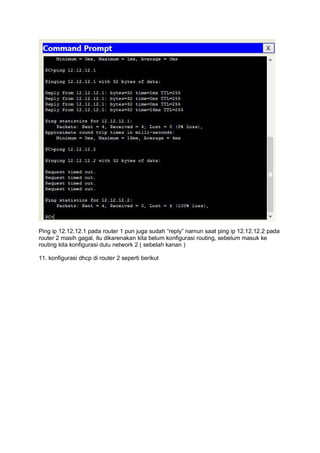 Ping ip 12.12.12.1 pada router 1 pun juga sudah “reply” namun saat ping ip 12.12.12.2 pada
router 2 masih gagal, itu dikarenakan kita belum konfigurasi routing, sebelum masuk ke
routing kita konfigurasi dulu network 2 ( sebelah kanan )
11. konfigurasi dhcp di router 2 seperti berikut
 