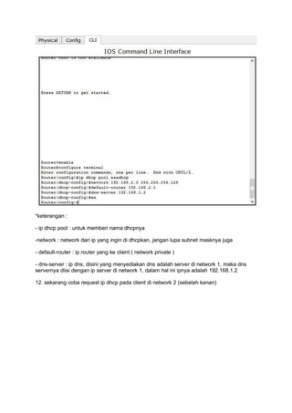 *keterangan :
- ip dhcp pool : untuk memberi nama dhcpnya
-network : network dari ip yang ingin di dhcpkan, jangan lupa subnet masknya juga
- default-router : ip router yang ke client ( network private )
- dns-server : ip dns, disini yang menyediakan dns adalah server di network 1, maka dns
servernya diisi dengan ip server di network 1, dalam hal ini ipnya adalah 192.168.1.2
12. sekarang coba request ip dhcp pada client di network 2 (sebelah kanan)
 