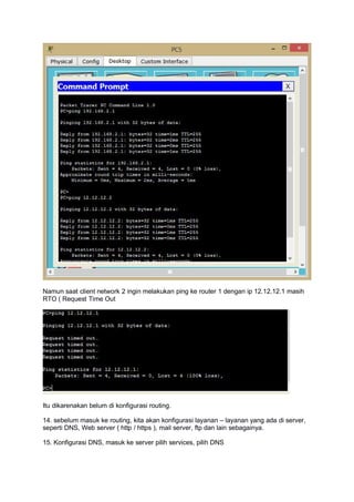 Namun saat client network 2 ingin melakukan ping ke router 1 dengan ip 12.12.12.1 masih
RTO ( Request Time Out
Itu dikarenakan belum di konfigurasi routing.
14. sebelum masuk ke routing, kita akan konfigurasi layanan – layanan yang ada di server,
seperti DNS, Web server ( http / https ), mail server, ftp dan lain sebagainya.
15. Konfigurasi DNS, masuk ke server pilih services, pilih DNS
 