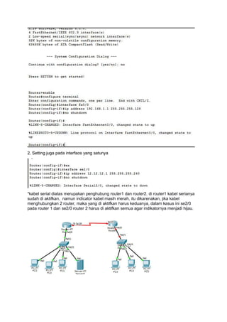 2. Setting juga pada interface yang satunya
*kabel serial diatas merupakan penghubung router1 dan router2. di router1 kabel serianya
sudah di aktifkan, namun indicator kabel masih merah, itu dikarenakan, jika kabel
menghubungkan 2 router, maka yang di aktifkan harus keduanya, dalam kasus ini se2/0
pada router 1 dan se2/0 router 2 harus di aktifkan semua agar indikatornya menjadi hijau.
 