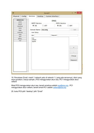 19. Percobaan Email, masih 1 network yaitu di network 1 ( yang ada servernya), disini yang
saya gunakan ( hanya sample ) PC0 menggunakan akun esa, PC1 menggunakan akun
velliant
Misal PC0 menggunakan akun esa, berarti emailnya adalah esa@esa.org , PC1
menggunakan akun velliant, berarti email PC1 adalah velliant@esa.org
20. buka PC0 pilih “desktop” pilih “Email”
 