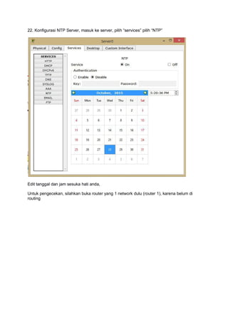 22. Konfigurasi NTP Server, masuk ke server, pilih “services” pilih “NTP”
Edit tanggal dan jam sesuka hati anda,
Untuk pengecekan, silahkan buka router yang 1 network dulu (router 1), karena belum di
routing
 