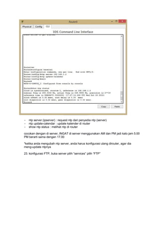- ntp server (ipserver) : request ntp dari penyedia ntp (server)
- ntp update-calendar : update kalender di router
- show ntp status : melihat ntp di router
cocokan dengan di server, INGAT di server menggunakan AM dan PM jadi kalo jam 5.00
PM berarti sama dengan 17.00
*ketika anda mengubah ntp server, anda harus konfigurasi ulang dirouter, agar dia
meng-update ntpnya
23. konfigurasi FTP, buka server pilih “services” pilih “FTP”
 