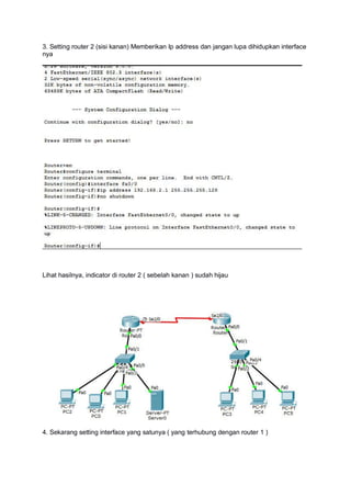3. Setting router 2 (sisi kanan) Memberikan Ip address dan jangan lupa dihidupkan interface
nya
Lihat hasilnya, indicator di router 2 ( sebelah kanan ) sudah hijau
4. Sekarang setting interface yang satunya ( yang terhubung dengan router 1 )
 