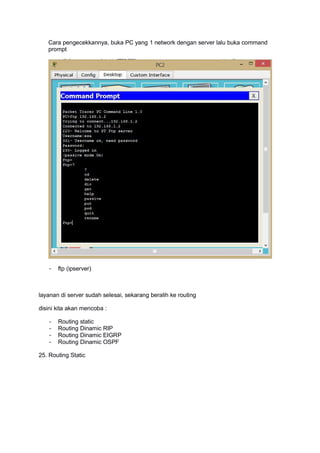 Cara pengecekkannya, buka PC yang 1 network dengan server lalu buka command
prompt
- ftp (ipserver)
layanan di server sudah selesai, sekarang beralih ke routing
disini kita akan mencoba :
- Routing static
- Routing Dinamic RIP
- Routing Dinamic EIGRP
- Routing Dinamic OSPF
25. Routing Static
 
