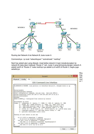 Routing dari Network A ke Network B, buka router A
Commandnya : ip route “networktujuan” “subnetmask” “nexthop”
Next hop adalah jalur yang dilewati, misal ketika network A ingin menghubungkan ke
network B maka akan melewati “Router 2” nah, router 2 yang terhubung dengan network A
adalah se2/0 di “Router 2” maka nexthop nya adalah ip di se2/0 di Router 2, begitu juga
sebaliknya.
Rou
ting
dari
rout
er 1
 