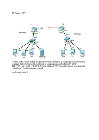 26. Routing RIP
Routing static adalah routing dengan cara memperkenalkan ip yang digunakan di interface
tersebut, dalam hal ini contohnya interface yang digunakan oleh Router 1 fa0/0 =
192.168.1.1 dan se2/0 = 12.12.12.1 maka, pada rule RIP, masukkan semua ip tersebut (ip
networknya), begitu juga pada router 2.
Konfigurasi router A
 
