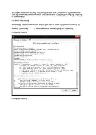 Routing EIGRP adalah Routing yang menggunakan ASN (Autonomous System Number).
ASN digunakan untuk mensinkronkan 2 router tersebut. Supaya nggak bingung, langsung
ke command aja
Posisikan pada config
-router eigrp 10 (10 adalah nomor asnnya, jadi nanti di router 2 juga harus disetting 10)
-network (ipnetwork) <- memperkenalkan interface yang ada, seperti rip
Konfigurasi router 1
Konfigurasi router 2
 