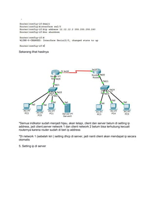 Sekarang lihat hasilnya
*Semua indikator sudah menjadi hijau, akan tetapi, client dan server belum di setting ip
address, jadi client,server network 1 dan client network 2 belum bisa terhubung kecuali
routernya karena router sudah di beri ip address
*Di network 1 (sebelah kiri ) setting dhcp di server, jadi nanti client akan mendapat ip secara
otomatis
5. Setting ip di server
 